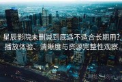 星辰影院未删减到底适不适合长期用？播放体验、清晰度与资源完整性观察