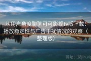 从用户角度聊聊可可影视tv版下载：播放稳定性与广告干扰情况的观察（整理版）