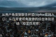 从用户角度聊聊茶杯狐cupfox官网入口：从日常使用角度做的综合体验总结（稳定性观察）