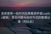 连续使用一段时间后再看茶杯狐cupfox官网：常见问题与应对方式的整理记录（对比后）