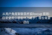 从用户角度聊聊茶杯狐foxcup 官网：日常使用中哪些地方顺手，哪些需要适应