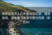 茶杯狐官方入口完整体验记录：播放体验、清晰度与资源完整性观察（新手向）