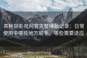 茶杯胡影视网官完整体验记录：日常使用中哪些地方顺手，哪些需要适应