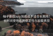 柚子影视app到底适不适合长期用？长时间使用后的稳定性与加载表现