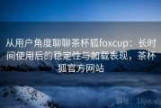 从用户角度聊聊茶杯狐foxcup：长时间使用后的稳定性与加载表现，茶杯狐官方网站