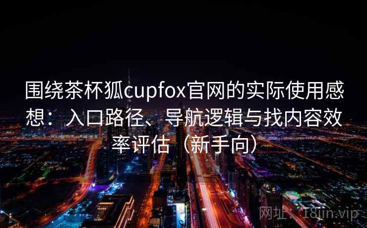 围绕茶杯狐cupfox官网的实际使用感想：入口路径、导航逻辑与找内容效率评估（新手向）