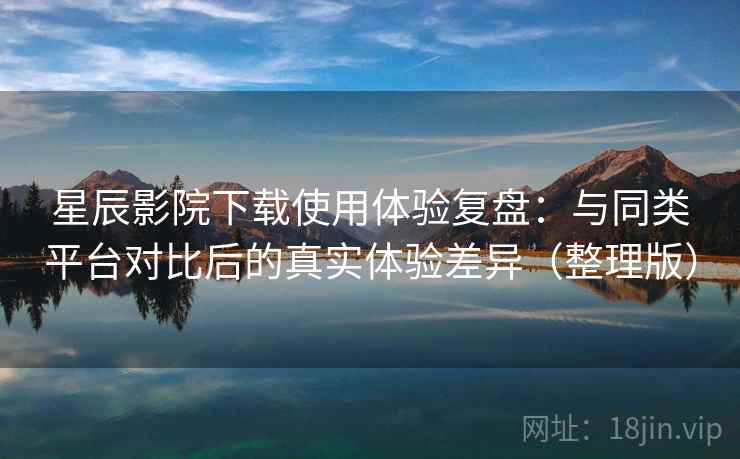 星辰影院下载使用体验复盘：与同类平台对比后的真实体验差异（整理版）