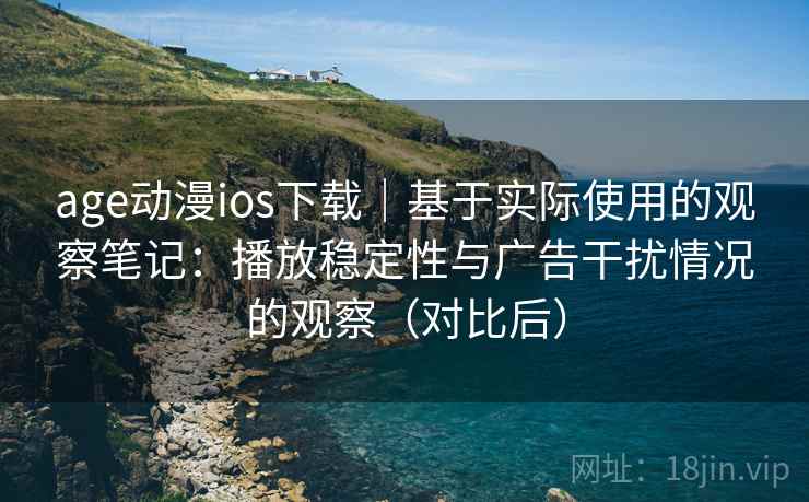 age动漫ios下载｜基于实际使用的观察笔记：播放稳定性与广告干扰情况的观察（对比后）