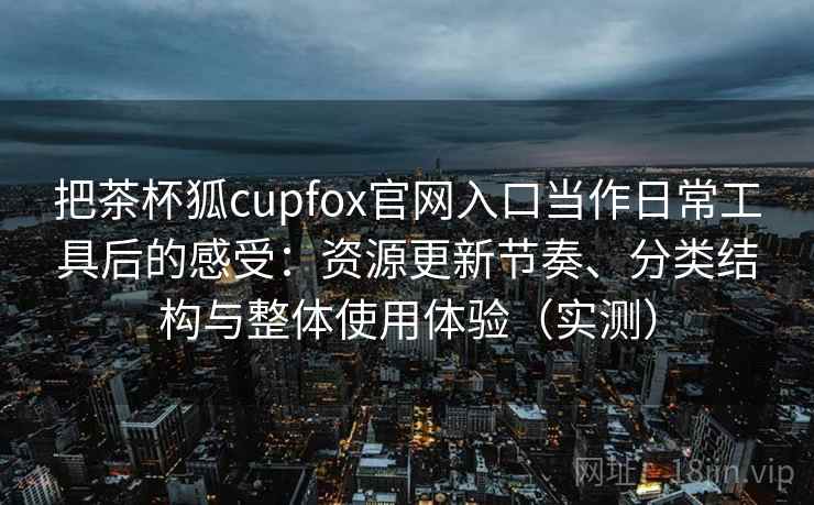 把茶杯狐cupfox官网入口当作日常工具后的感受：资源更新节奏、分类结构与整体使用体验（实测）