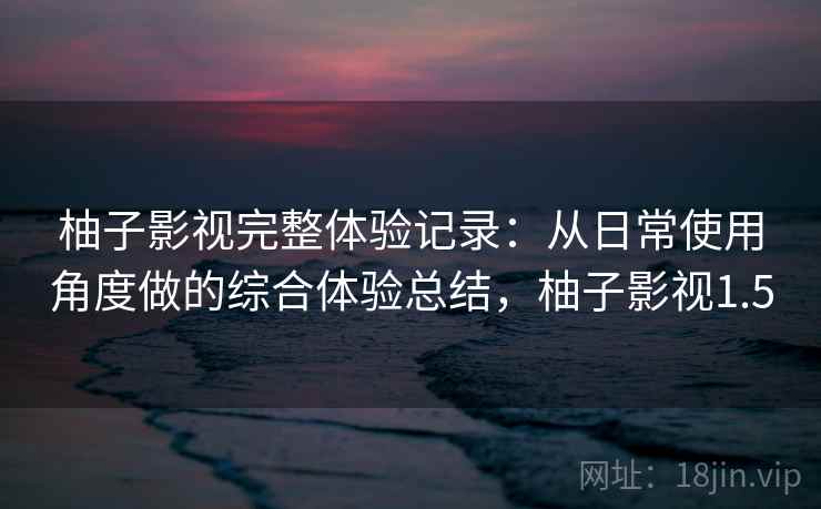 柚子影视完整体验记录：从日常使用角度做的综合体验总结，柚子影视1.5