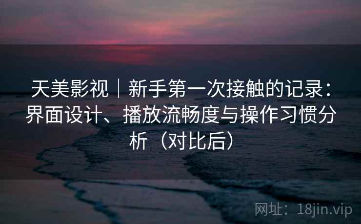 天美影视｜新手第一次接触的记录：界面设计、播放流畅度与操作习惯分析（对比后）