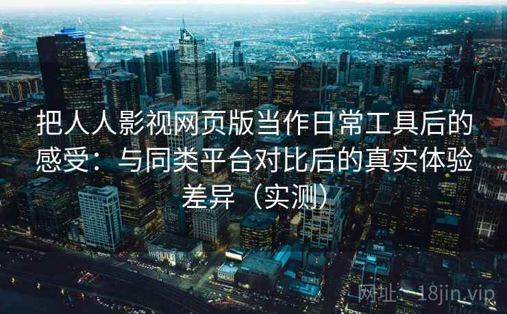 把人人影视网页版当作日常工具后的感受：与同类平台对比后的真实体验差异（实测）