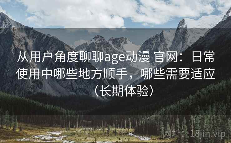 从用户角度聊聊age动漫 官网:日常使用中哪些地方顺手,哪些需要适应(长期体验) 从用户角度聊聊age动漫 官网:日常使用中哪些地方顺手,哪些需要适应(长期体验)