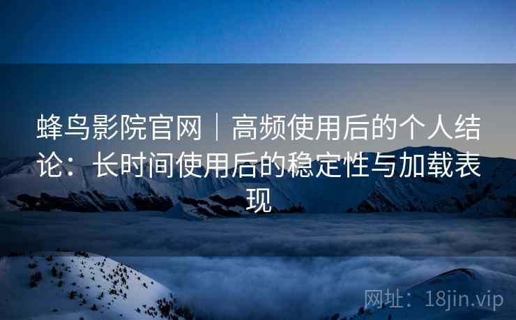 蜂鸟影院官网｜高频使用后的个人结论：长时间使用后的稳定性与加载表现