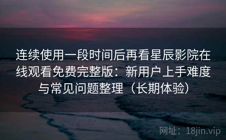 连续使用一段时间后再看星辰影院在线观看免费完整版：新用户上手难度与常见问题整理（长期体验）