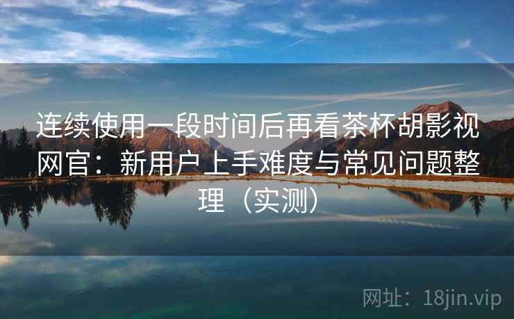 连续使用一段时间后再看茶杯胡影视网官：新用户上手难度与常见问题整理（实测）