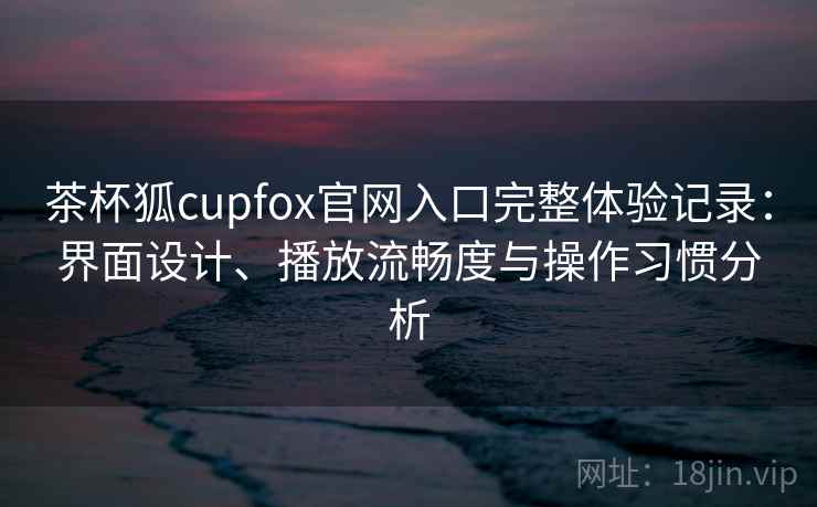 茶杯狐cupfox官网入口完整体验记录：界面设计、播放流畅度与操作习惯分析