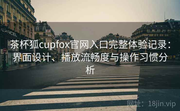 茶杯狐cupfox官网入口完整体验记录：界面设计、播放流畅度与操作习惯分析