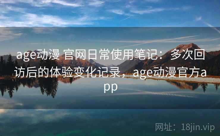 age动漫 官网日常使用笔记：多次回访后的体验变化记录，age动漫官方app