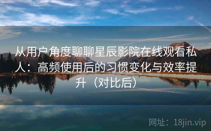 从用户角度聊聊星辰影院在线观看私人：高频使用后的习惯变化与效率提升（对比后）