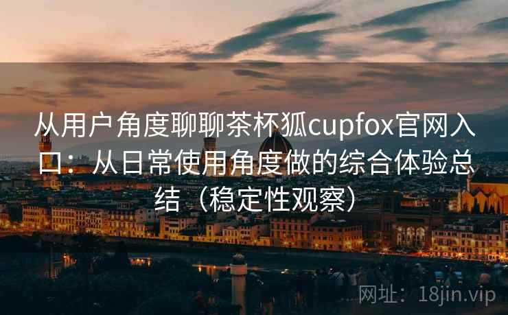 从用户角度聊聊茶杯狐cupfox官网入口:从日常使用角度做的综合体验总结(稳定性观察) 从用户角度聊聊茶杯狐cupfox官网入口:从日常使用角度做的综合体验总结(稳定性观察)