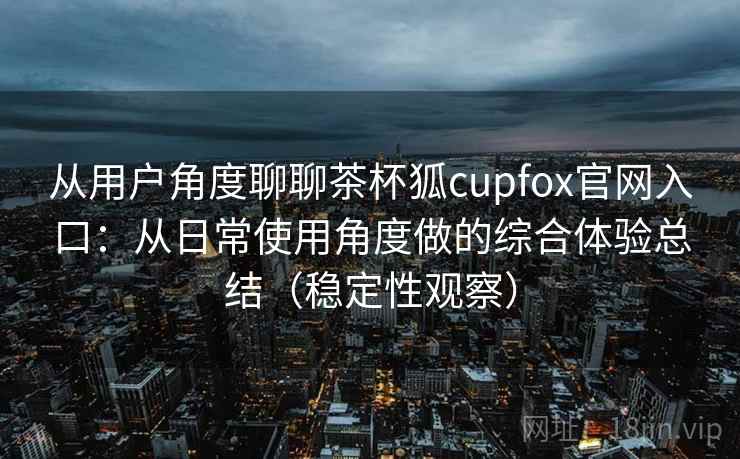 从用户角度聊聊茶杯狐cupfox官网入口:从日常使用角度做的综合体验总结(稳定性观察) 从用户角度聊聊茶杯狐cupfox官网入口:从日常使用角度做的综合体验总结(稳定性观察)