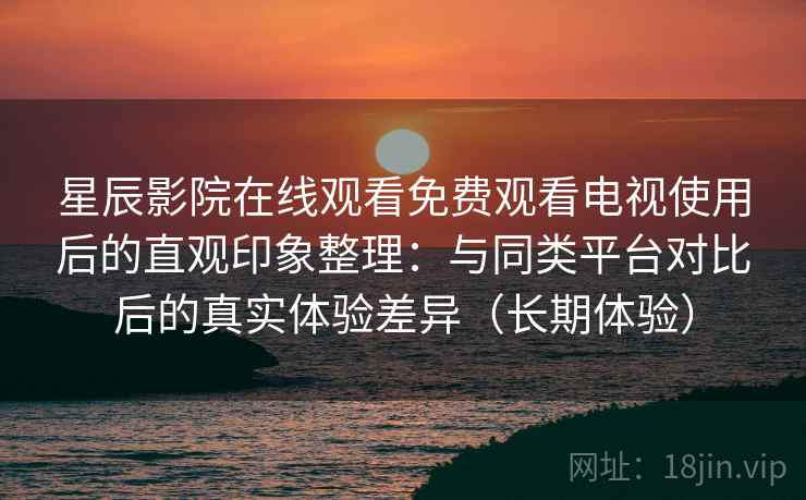 星辰影院在线观看免费观看电视使用后的直观印象整理：与同类平台对比后的真实体验差异（长期体验）