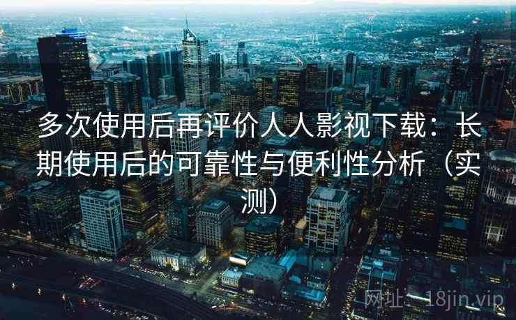 多次使用后再评价人人影视下载：长期使用后的可靠性与便利性分析（实测）