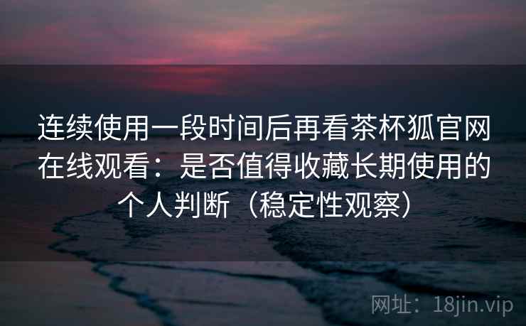 连续使用一段时间后再看茶杯狐官网在线观看：是否值得收藏长期使用的个人判断（稳定性观察）