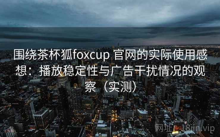 围绕茶杯狐foxcup 官网的实际使用感想：播放稳定性与广告干扰情况的观察（实测）