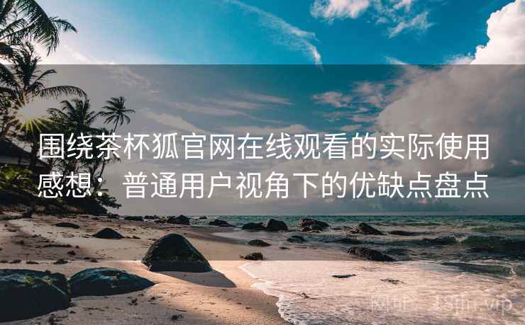 围绕茶杯狐官网在线观看的实际使用感想：普通用户视角下的优缺点盘点