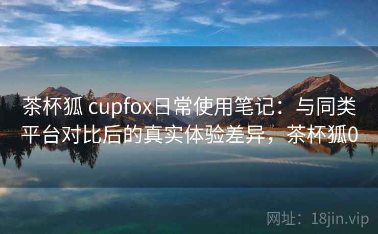 茶杯狐 cupfox日常使用笔记：与同类平台对比后的真实体验差异，茶杯狐0