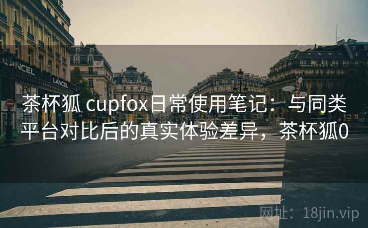 茶杯狐 cupfox日常使用笔记：与同类平台对比后的真实体验差异，茶杯狐0