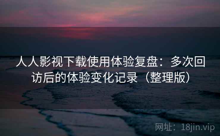 人人影视下载使用体验复盘：多次回访后的体验变化记录（整理版）