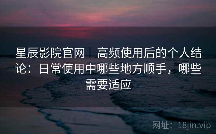 星辰影院官网｜高频使用后的个人结论：日常使用中哪些地方顺手，哪些需要适应