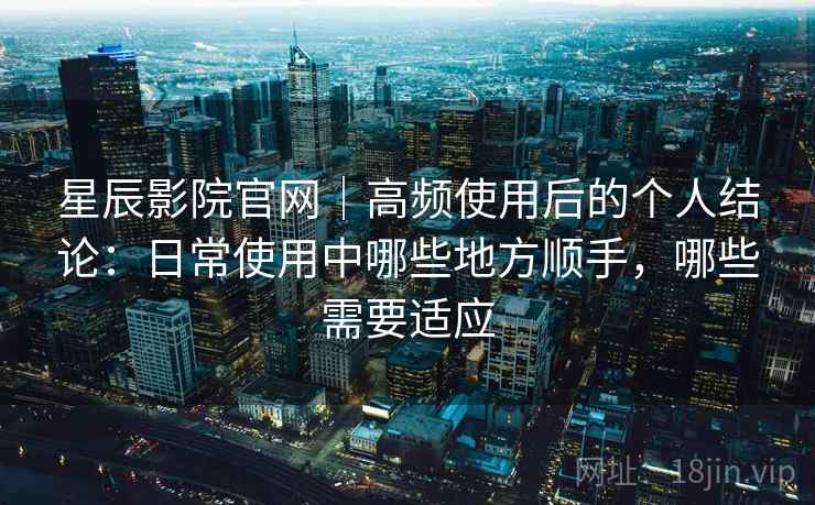 星辰影院官网｜高频使用后的个人结论：日常使用中哪些地方顺手，哪些需要适应
