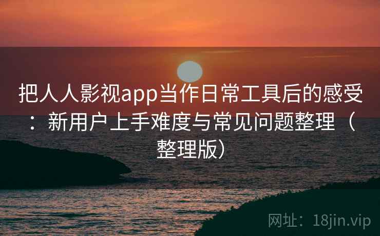把人人影视app当作日常工具后的感受：新用户上手难度与常见问题整理（整理版）