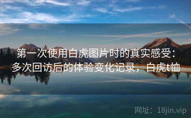 第一次使用白虎图片时的真实感受：多次回访后的体验变化记录，白虎t恤