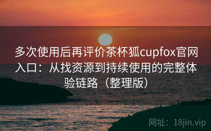 多次使用后再评价茶杯狐cupfox官网入口：从找资源到持续使用的完整体验链路（整理版）