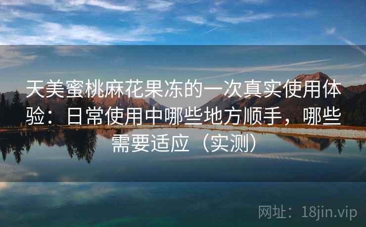 天美蜜桃麻花果冻的一次真实使用体验：日常使用中哪些地方顺手，哪些需要适应（实测）