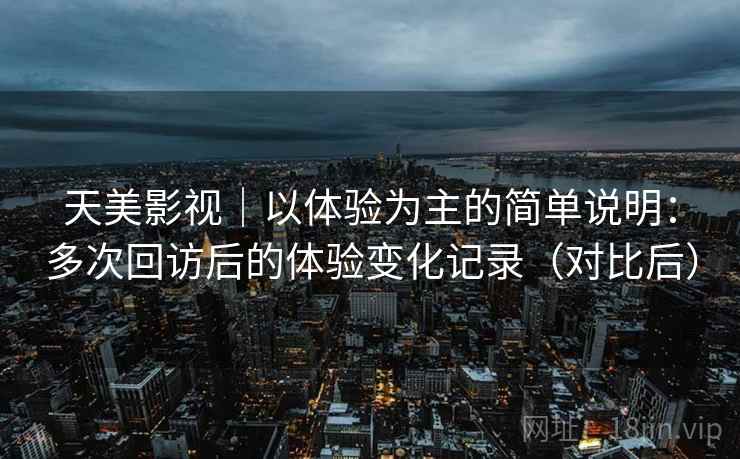天美影视｜以体验为主的简单说明：多次回访后的体验变化记录（对比后）