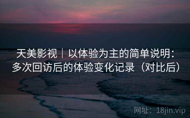 天美影视｜以体验为主的简单说明：多次回访后的体验变化记录（对比后）