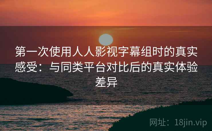 第一次使用人人影视字幕组时的真实感受:与同类平台对比后的真实体验差异 第一次使用人人影视字幕组时的真实感受:与同类平台对比后的真实体验差异