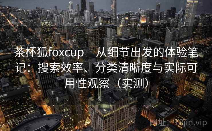 茶杯狐foxcup|从细节出发的体验笔记:搜索效率、分类清晰度与实际可用性观察(实测) 茶杯狐foxcup|从细节出发的体验笔记:搜索效率、分类清晰度与实际可用性观察(实测)