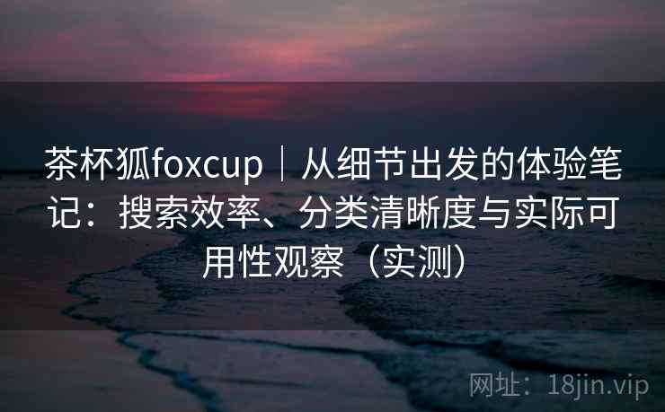 茶杯狐foxcup|从细节出发的体验笔记:搜索效率、分类清晰度与实际可用性观察(实测) 茶杯狐foxcup|从细节出发的体验笔记:搜索效率、分类清晰度与实际可用性观察(实测)