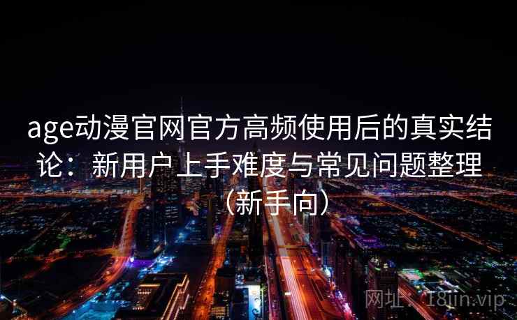 age动漫官网官方高频使用后的真实结论:新用户上手难度与常见问题整理(新手向) age动漫官网官方高频使用后的真实结论:新用户上手难度与常见问题整理(新手向)
