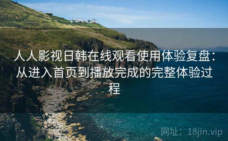 人人影视日韩在线观看使用体验复盘:从进入首页到播放完成的完整体验过程 人人影视日韩在线观看使用体验复盘:从进入首页到播放完成的完整体验过程