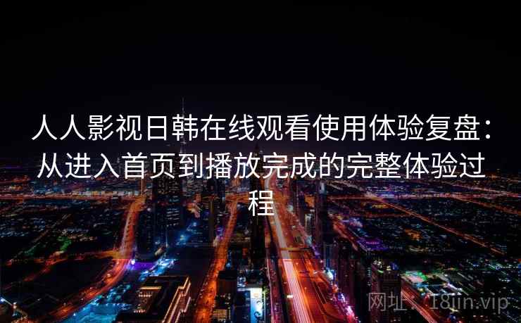 人人影视日韩在线观看使用体验复盘:从进入首页到播放完成的完整体验过程 人人影视日韩在线观看使用体验复盘:从进入首页到播放完成的完整体验过程