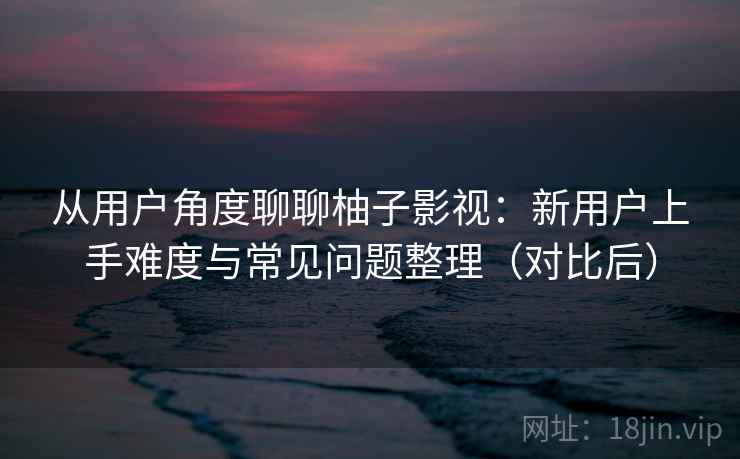 从用户角度聊聊柚子影视:新用户上手难度与常见问题整理(对比后) 从用户角度聊聊柚子影视:新用户上手难度与常见问题整理(对比后)