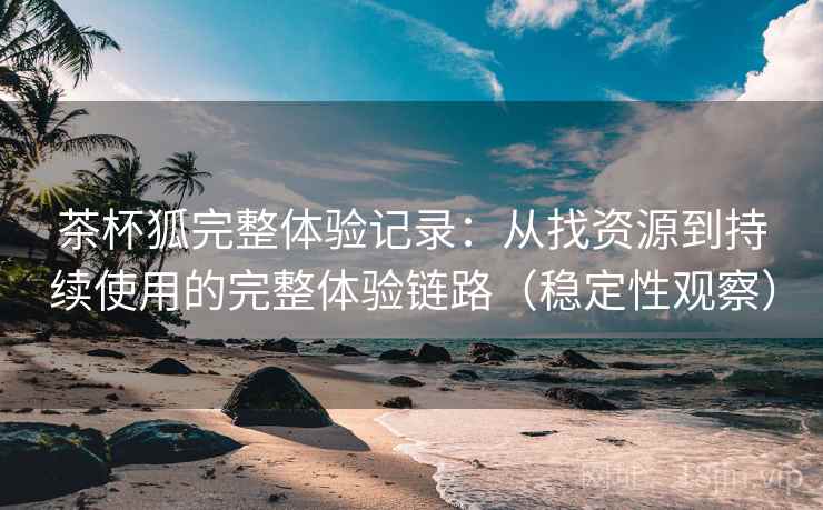 茶杯狐完整体验记录:从找资源到持续使用的完整体验链路(稳定性观察) 茶杯狐完整体验记录:从找资源到持续使用的完整体验链路(稳定性观察)